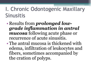 I. Chronic Odontogenic Maxillary
Sinusitis
• Results from prolonged low-
grade inflammation in antral
mucosa following acute phase or
recurrence of acute sinusitis.
• The antral mucosa is thickened with
edema, infiltration of leukocytes and
fibers, sometimes accompanied by
the cration of polyps.
 
