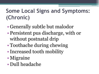 Some Local Signs and Symptoms:
(Chronic)
• Generally subtle but malodor
• Persistent pus discharge, with or
without postnatal drip
• Toothache during chewing
• Increased tooth mobility
• Migraine
• Dull headache
 