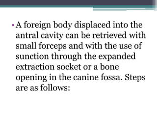 •A foreign body displaced into the
antral cavity can be retrieved with
small forceps and with the use of
sunction through the expanded
extraction socket or a bone
opening in the canine fossa. Steps
are as follows:
 