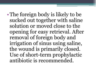 •The foreign body is likely to be
sucked out together with saline
solution or moved close to the
opening for easy retrieval. After
removal of foreign body and
irrigation of sinus using saline,
the wound is primarily closed.
Use of short-term prophylactic
antibiotic is recommended.
 
