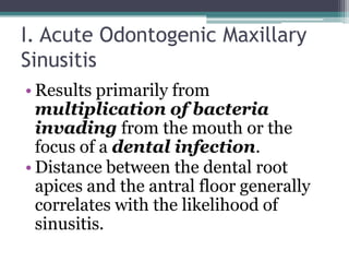I. Acute Odontogenic Maxillary
Sinusitis
• Results primarily from
multiplication of bacteria
invading from the mouth or the
focus of a dental infection.
• Distance between the dental root
apices and the antral floor generally
correlates with the likelihood of
sinusitis.
 