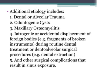 • Additional etiology includes:
1. Dental or Alveolar Trauma
2. Odontogenic Cysts
3. Maxillary Osteomyelitis
4. Iatrogenic or accidental displacement of
foreign bodies (e.g. fragments of broken
instruments) during routine dental
treatment or dentoalveolar surgical
procedures (e.g. dental extraction)
5. And other surgical complications that
result in sinus exposure.
 