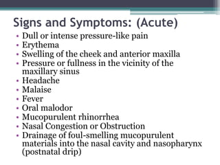 Signs and Symptoms: (Acute)
• Dull or intense pressure-like pain
• Erythema
• Swelling of the cheek and anterior maxilla
• Pressure or fullness in the vicinity of the
maxillary sinus
• Headache
• Malaise
• Fever
• Oral malodor
• Mucopurulent rhinorrhea
• Nasal Congestion or Obstruction
• Drainage of foul-smelling mucopurulent
materials into the nasal cavity and nasopharynx
(postnatal drip)
 