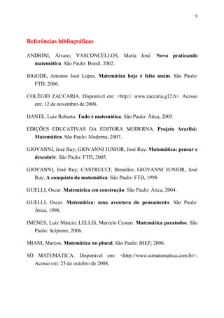 9
Referências bibliográficas
ANDRINI, Álvaro; VASCONCELLOS, Maria José. Novo praticando
matemática. São Paulo: Brasil, 2002.
BIGODE, Antonio José Lopes. Matemática hoje é feita assim. São Paulo:
FTD, 2006.
COLÉGIO ZACCARIA. Disponível em: <http:// www.zaccaria.g12.b>. Acesso
em: 12 de novembro de 2008.
DANTE, Luiz Roberto. Tudo é matemática. São Paulo: Ática, 2005.
EDIÇÕES EDUCATIVAS DA EDITORA MODERNA. Projeto Araribá:
Matemática. São Paulo: Moderna, 2007.
GIOVANNI, José Ruy; GIOVANNI JUNIOR, José Ruy. Matemática: pensar e
descobrir. São Paulo: FTD, 2005.
GIOVANNI, José Ruy; CASTRUCCI; Benedito; GIOVANNI JUNIOR, José
Ruy. A conquista da matemática. São Paulo: FTD, 1998.
GUELLI, Oscar. Matemática em construção. São Paulo: Ática, 2004.
GUELLI, Oscar. Matemática: uma aventura do pensamento. São Paulo:
Ática, 1998.
IMENES, Luiz Márcio; LELLIS, Marcelo Cestari. Matemática paratodos. São
Paulo: Scipione, 2006.
MIANI, Marcos. Matemática no plural. São Paulo: IBEP, 2006.
SÓ MATEMÁTICA. Disponível em: <http://www.somatematica.com.br>.
Acesso em: 23 de outubro de 2008.
 