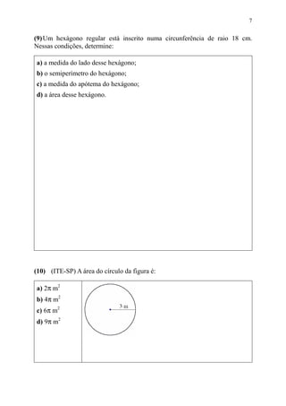 7
(9)Um hexágono regular está inscrito numa circunferência de raio 18 cm.
Nessas condições, determine:
a) a medida do lado desse hexágono;
b) o semiperímetro do hexágono;
c) a medida do apótema do hexágono;
d) a área desse hexágono.
(10) (ITE-SP) A área do círculo da figura é:
a) 2π m2
b) 4π m2
c) 6π m2
d) 9π m2
 