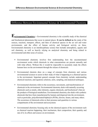 Difference Between Environmental Science & Environmental Chemistry
Page 1
Difference Between Environmental Science & Environmental Chemistry
Environmental Chemistry: - Environmental chemistry is the scientific study of the chemical
and biochemical phenomena that occur in natural places. It can be defined as the study of the
sources, reactions, transport, effects, and fates of chemical species in the air soil and water
environments: and the effect of human activity and biological activity on these.
Environmental chemistry is an interdisciplinary science that includes atmospheric, aquatic and
soil chemistry, as well as heavily relying on analytical chemistry and being related to
environmental and other areas of science.
▪ Environmental chemistry involves first understanding how the uncontaminated
environment works which chemicals in what concentrations are present naturally and
with what effects. Without this it would be impossible to accurately study the effects
humans have on the environment through the release of chemicals.
▪ Environmental chemists draw on a range of concepts from chemistry and various
environmental sciences to assist in their study of what is happening to a chemical species
in the environment. Important general concepts from chemistry include understanding
chemical reactions, and equations solutions, units, sampling, end analytical techniques.
▪ Environmental chemistry refers to the occurrence, movements, and transformations of
chemicals in the environment. Environmental chemistry deals with naturally occurring
chemicals such as metals, other elements, organic chemicals, and biochemical’s that are
the products of biological metabolism. Environmental chemistry also deals with synthetic
chemicals that have been manufactured by humans and dispersed into the environment,
such as pesticides, polychlorinated biphenyls (PCBs), dioxins, furans, and many others.
The occurrence of chemicals refers to their presence and quantities in various
compartments of the environment and ecosystems
▪ Environmental chemistry focusing only on the chemical aspects of the environment such
as chemical reaction happening; their mechanism; their composition; their quantity and
rate of it; its effects and sources on environment.
 