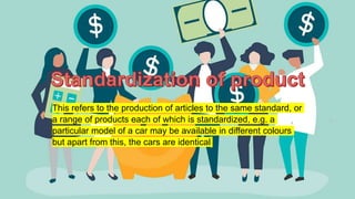 This refers to the production of articles to the same standard, or
a range of products each of which is standardized, e.g. a
particular model of a car may be available in different colours
but apart from this, the cars are identical
 