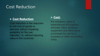 Cost Reduction
 Cost Reduction:
Cost reduction is the reduction
in unit cost of goods or
services without impairing
suitability for the use
intended, i.e. without reducing
value to the customer.
 Cost:
the monetary value of
expenditures for supplies,
services, labor, products,
equipment and other items
purchased for use by a
business or other accounting
entity.
 