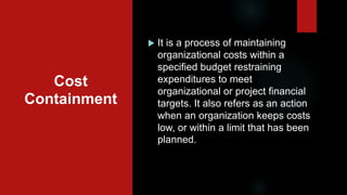 Cost
Containment
 It is a process of maintaining
organizational costs within a
specified budget restraining
expenditures to meet
organizational or project financial
targets. It also refers as an action
when an organization keeps costs
low, or within a limit that has been
planned.
 