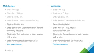 Mobile App
•  Start VPN app
•  Start SecurID App.
•  Enter SecurID pin.
•  Enter SecurID passcode on VPN app
•  Click on Mobile App
•  Enter server and user information. Tenant
discovery happens.
•  Click login. Get redirected to login screen
(AD or else)
•  Enter AD credentials (or local/MFA)
•  You have access
Web App
•  Start VPN app
•  Start SecurID App.
•  Enter SecurID pin.
•  Enter SecurID passcode on VPN app
•  Open Mobile Safari
•  Enter web url – e.g. https://
www.salesforce.com
•  Click login. Get redirected to login screen
(AD or else)
•  Enter AD credentials (or local/MFA)
•  You have access.
11
 