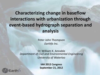 Characterizing change in baseflow
interactions with urbanization through
event-based hydrograph separation and
analysis
Peter John Thompson
Earthfx Inc.
Dr. William K. Annable
Department of Civil and Environmental Engineering
University of Waterloo
IAH 2012 Congress
September 21, 2012
 