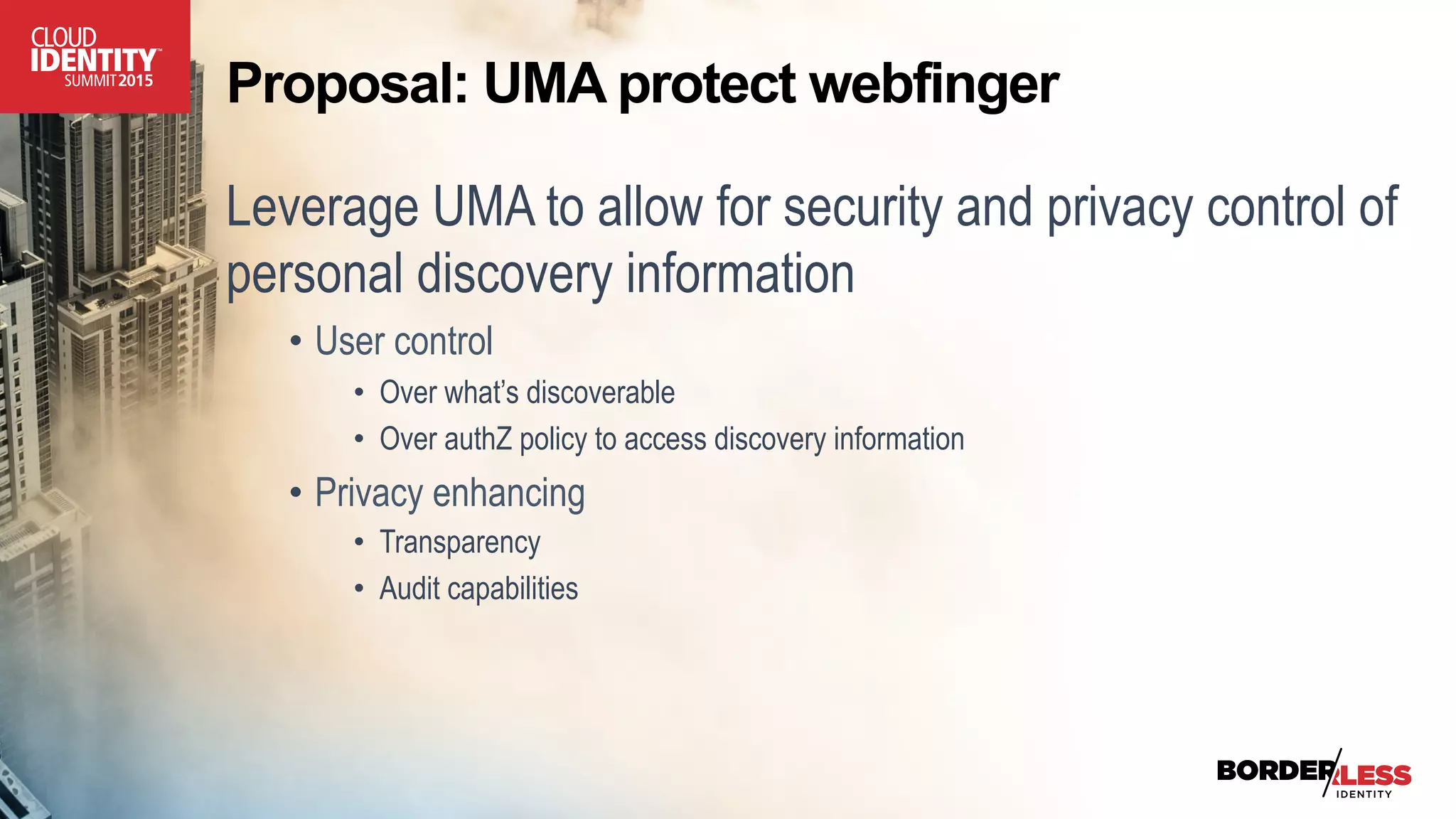 Proposal: UMA protect webfinger
Leverage UMA to allow for security and privacy control of
personal discovery information
•  User control
•  Over what’s discoverable
•  Over authZ policy to access discovery information
•  Privacy enhancing
•  Transparency
•  Audit capabilities
 