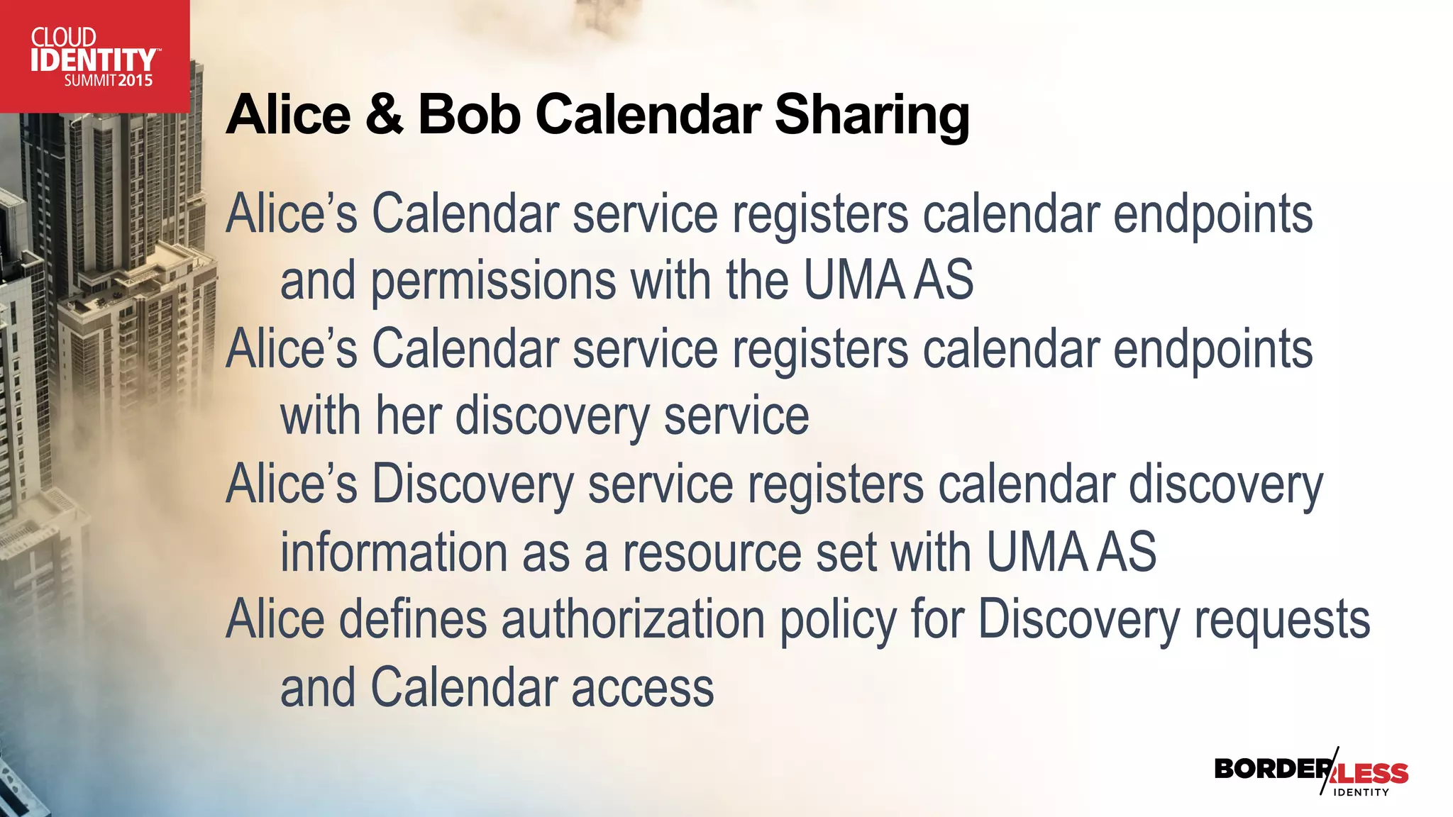 Alice & Bob Calendar Sharing
Alice’s Calendar service registers calendar endpoints
and permissions with the UMAAS
Alice’s Calendar service registers calendar endpoints
with her discovery service
Alice’s Discovery service registers calendar discovery
information as a resource set with UMAAS
Alice defines authorization policy for Discovery requests
and Calendar access
 
