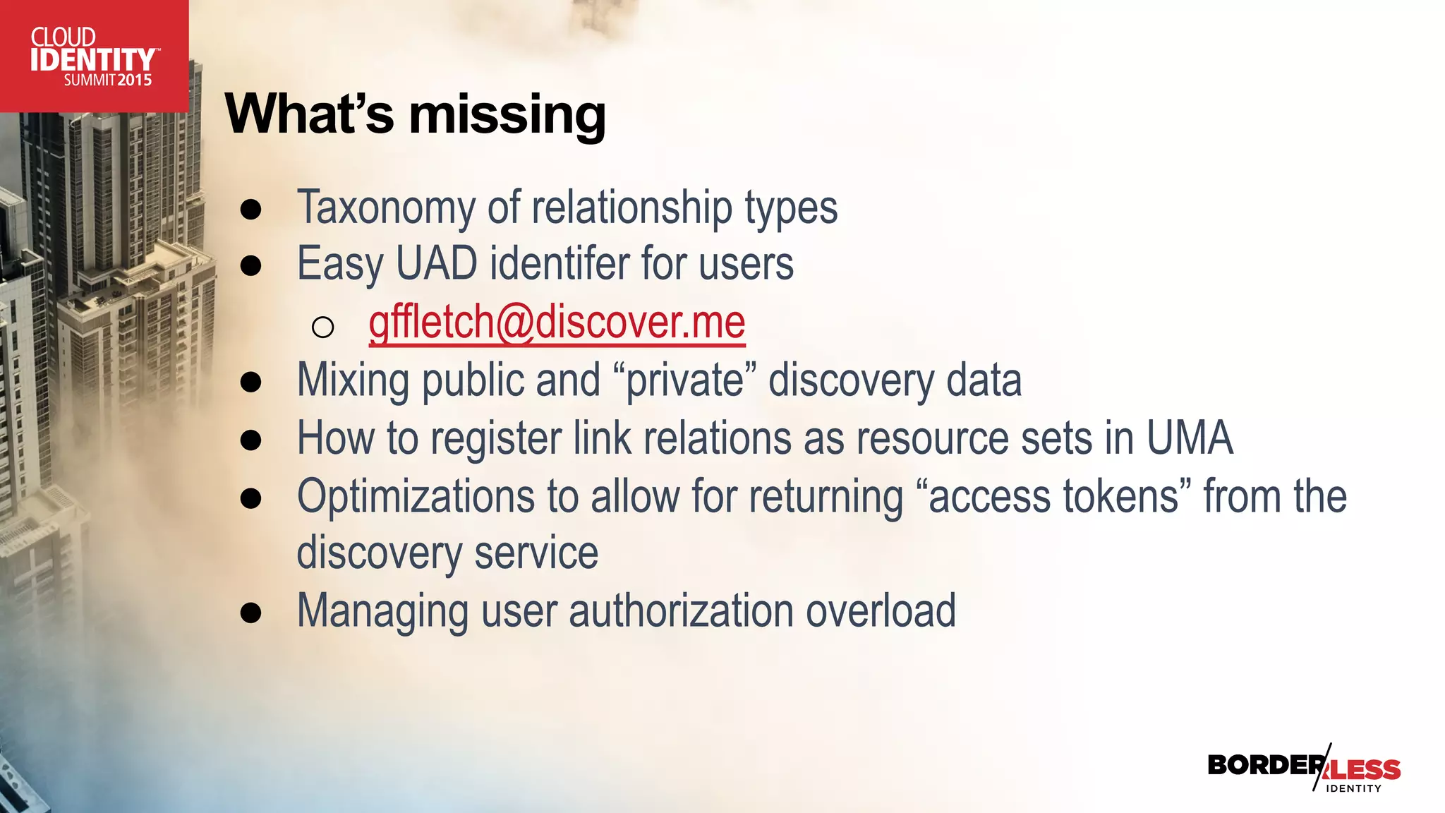 What’s missing
●  Taxonomy of relationship types
●  Easy UAD identifer for users
o  gffletch@discover.me
●  Mixing public and “private” discovery data
●  How to register link relations as resource sets in UMA
●  Optimizations to allow for returning “access tokens” from the
discovery service
●  Managing user authorization overload
 