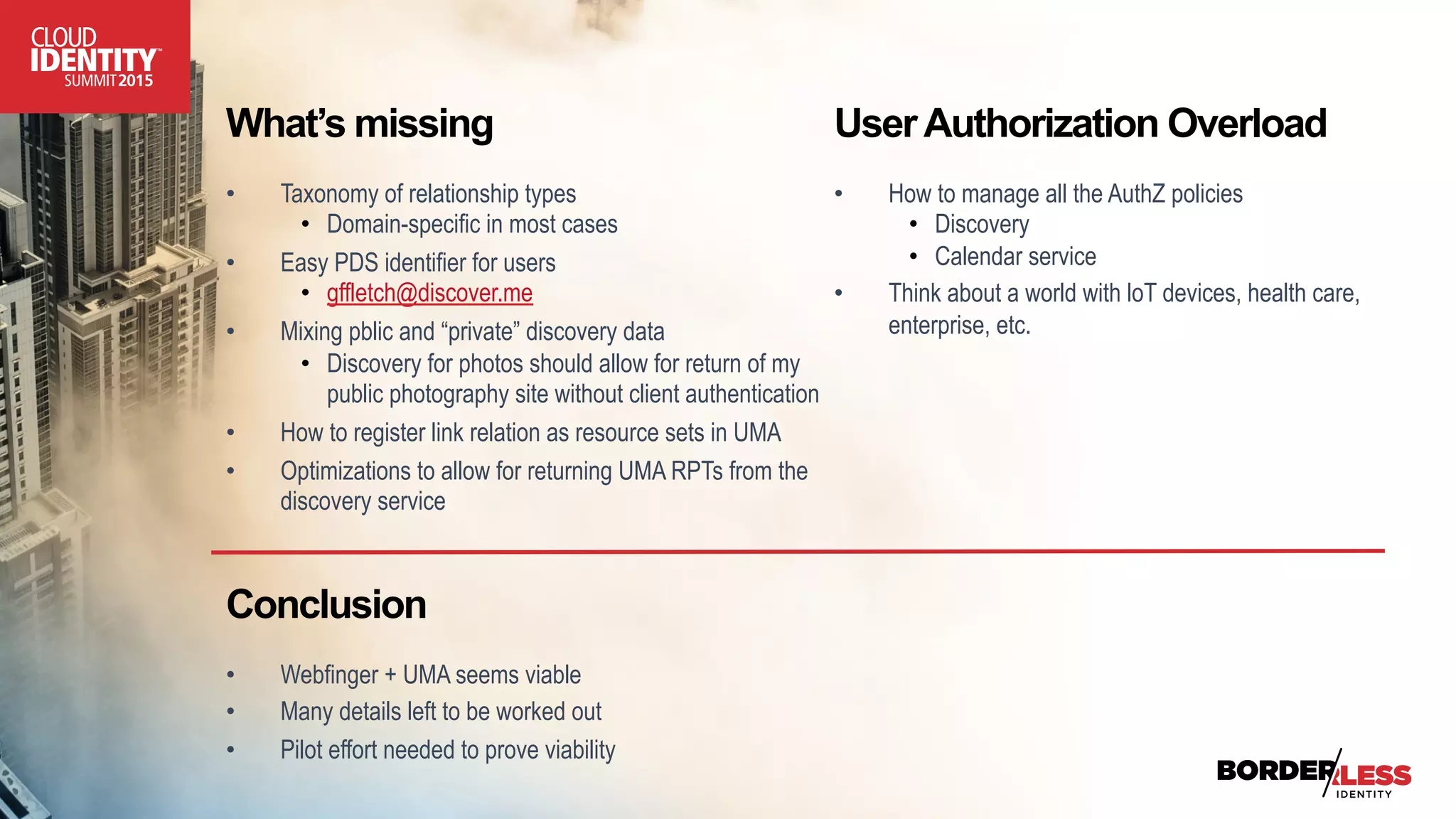 What’s missing
•  Taxonomy of relationship types
•  Domain-specific in most cases
•  Easy PDS identifier for users
•  gffletch@discover.me
•  Mixing pblic and “private” discovery data
•  Discovery for photos should allow for return of my
public photography site without client authentication
•  How to register link relation as resource sets in UMA
•  Optimizations to allow for returning UMA RPTs from the
discovery service
UserAuthorization Overload
•  How to manage all the AuthZ policies
•  Discovery
•  Calendar service
•  Think about a world with loT devices, health care,
enterprise, etc.
Conclusion
•  Webfinger + UMA seems viable
•  Many details left to be worked out
•  Pilot effort needed to prove viability
 