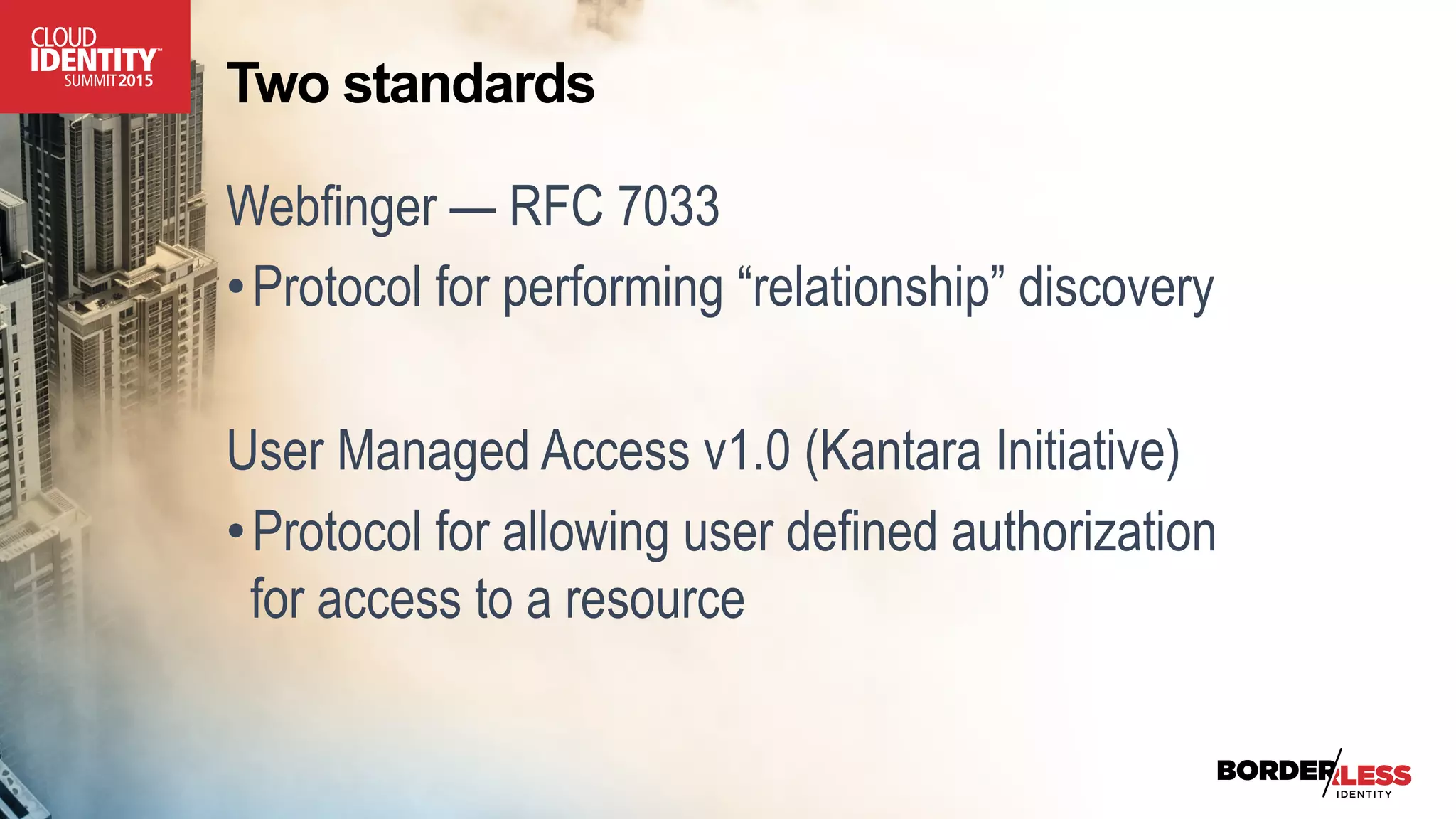 Two standards
Webfinger — RFC 7033
• Protocol for performing “relationship” discovery
User Managed Access v1.0 (Kantara Initiative)
• Protocol for allowing user defined authorization
for access to a resource
 