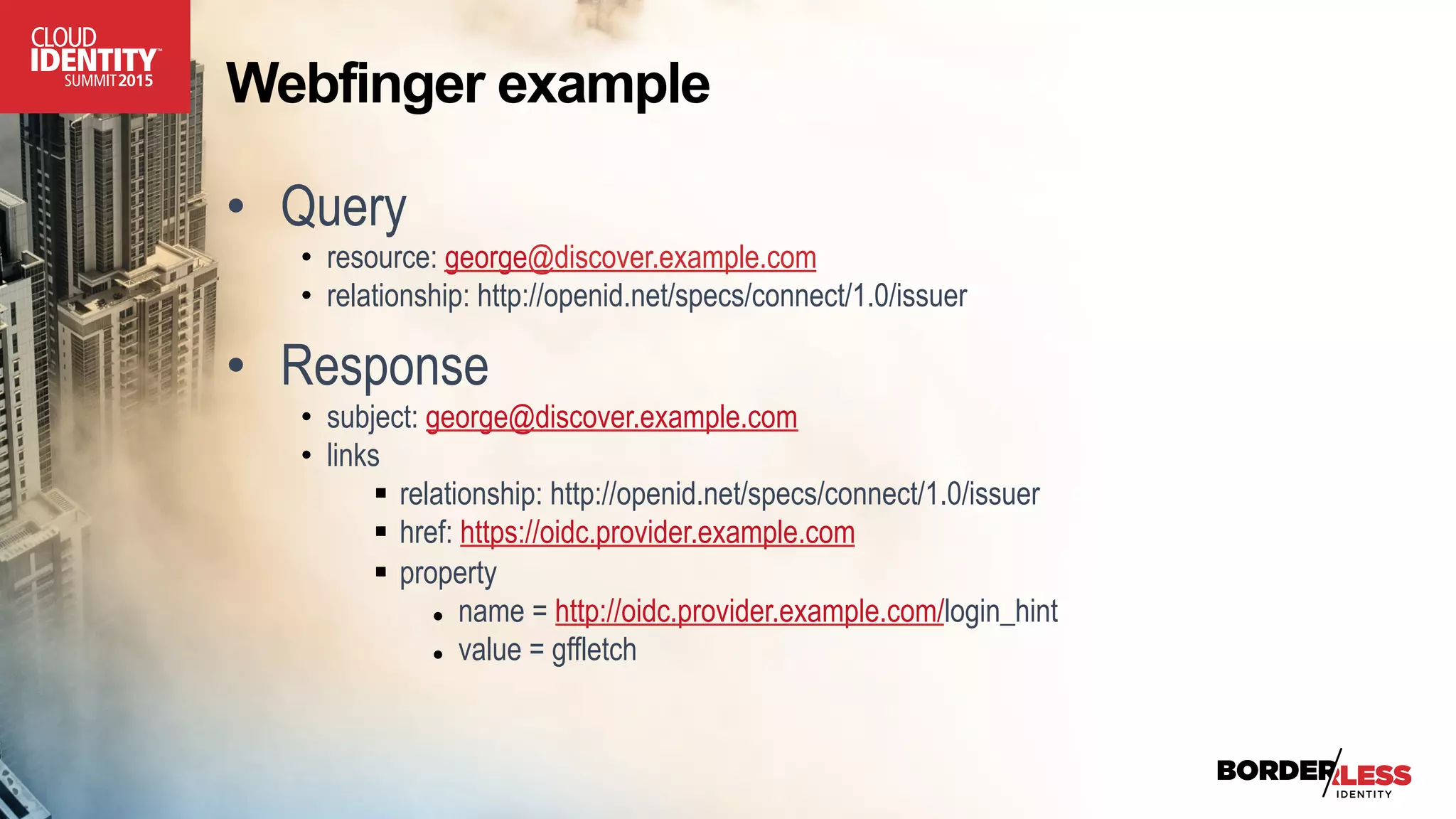 Webfinger example
•  Query
•  resource: george@discover.example.com
•  relationship: http://openid.net/specs/connect/1.0/issuer
•  Response
•  subject: george@discover.example.com
•  links
§  relationship: http://openid.net/specs/connect/1.0/issuer
§  href: https://oidc.provider.example.com
§  property
●  name = http://oidc.provider.example.com/login_hint
●  value = gffletch
 