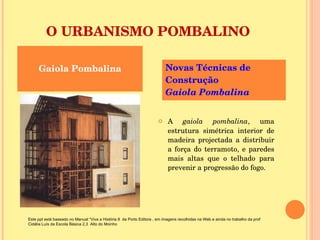 O URBANISMO POMBALINO A  gaiola pombalina , uma estrutura simétrica interior de madeira projectada a distribuir a força do terramoto, e paredes mais altas que o telhado para prevenir a progressão do fogo. Gaiola Pombalina Novas Técnicas de Construção  Gaiola Pombalina  