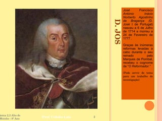 D. JOSÉ I - 1750 - 1777  José Francisco António Inácio Norberto Agostinho de Bragança ( D. José I de Portugal) nasceu a 6 de Julho de 1714 e morreu a 24 de Fevereiro de 1777 .  Graças às inúmeras reformas levadas a cabo durante o seu reinado pelo Marques de Pombal, recebeu o cognome de “ O Reformador.” (Pode servir de tema para um trabalho de investigação) Escola Básica 2,3 Alto do Moinho - 8º Ano  Prof. Cidália Luís  
