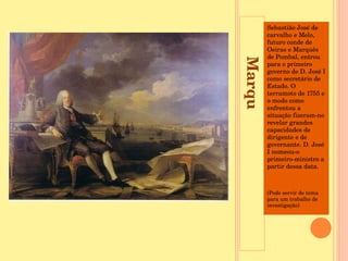 Marquês de Pombal Sebastião José de carvalho e Melo, futuro conde de Oeiras e Marquês de Pombal, entrou para o primeiro governo de D. José I como secretário de Estado. O terramoto de 1755 e o modo como enfrentou a situação fizeram-no revelar grandes capacidades de dirigente e de governante. D. José I nomeou-o primeiro-ministro a partir dessa data.  (Pode servir de tema para um trabalho de investigação) 