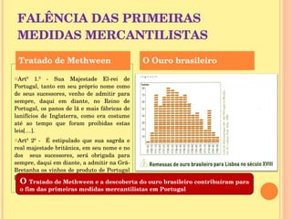 FALÊNCIA DAS PRIMEIRAS MEDIDAS MERCANTILISTAS Artº 1.º - Sua Majestade El-rei de Portugal, tanto em seu próprio nome como de seus sucessores, venho de admitir para sempre, daqui em diante, no Reino de Portugal, os panos de lã e mais fábricas de lanifícios de Inglaterra, como era costume até ao tempo que foram proibidas estas leis[…]. Artº 2º -  É estipulado que sua sagrda e real majestade britânica, em seu nome e no dos  seus sucessores, será obrigada para sempre, daqui em diante, a admitir na Grã-Bretanha os vinhos de produto de Portugal […]. Tratado de Methween O Ouro brasileiro O  Tratado de Methween e a descoberta do ouro brasileiro contribuíram para o fim das primeiras medidas mercantilistas em Portugal 