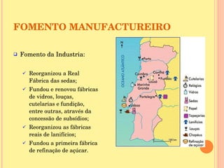 FOMENTO MANUFACTUREIRO Fomento da Industria:  Reorganizou a Real Fábrica das sedas; Fundou e renovou fábricas de vidros, louças, cutelarias e fundição, entre outras, através da concessão de subsídios; Reorganizou as fábricas reais de lanifícios; Fundou a primeira fábrica de refinação de açúcar. 