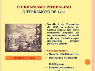 O URBANISMO POMBALINO O TERRAMOTO DE 1755 No dia 1 de Novembro de 1755, a cidade de Lisboa sofreu um forte terramoto seguido de um maremoto (tsunami) e de um incêndio, que destruíram grande parte da cidade. Consequências: - Mais de 100.000 mortos - Destruição de mais de  15.000 casas  - Poucos conventos e  igrejas ficaram em pé. Terramoto de 1755 