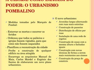A CIDADE COMO IMAGEM DO PODER: O URBANISMO POMBALINO Medidas tomadas pelo Marquês de Pombal: - Enterrar os mortos e socorrer os feridos  - Ordenou que todos os palácios e igrejas fossem vigiados, para que estes não fossem saqueados - Planificou a reconstrução da cidade Proíbe a construção de qualquer edifício na área atingida Encarrega os arquitectos Manuel da Maia, Carlos Mardel e Eugénio dos Santos de elaborarem um novo plano urbanístico. O novo urbanismo:  Avenidas largas alternando com ruas mais estreitas Construção de passeios Distribuição de ofícios por ruas Instalação de uma rede de esgotos Construção de casas com a mesma altura e fachadas iguais Construção com novas técnicas de forma a serem mais resistentes aos sismos Construção da praça do comércio 