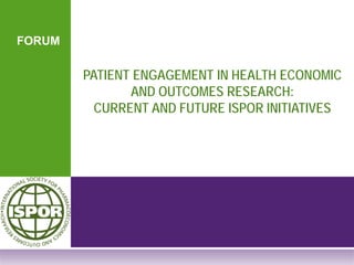 FORUM
PATIENT ENGAGEMENT IN HEALTH ECONOMIC
AND OUTCOMES RESEARCH:
CURRENT AND FUTURE ISPOR INITIATIVES
 