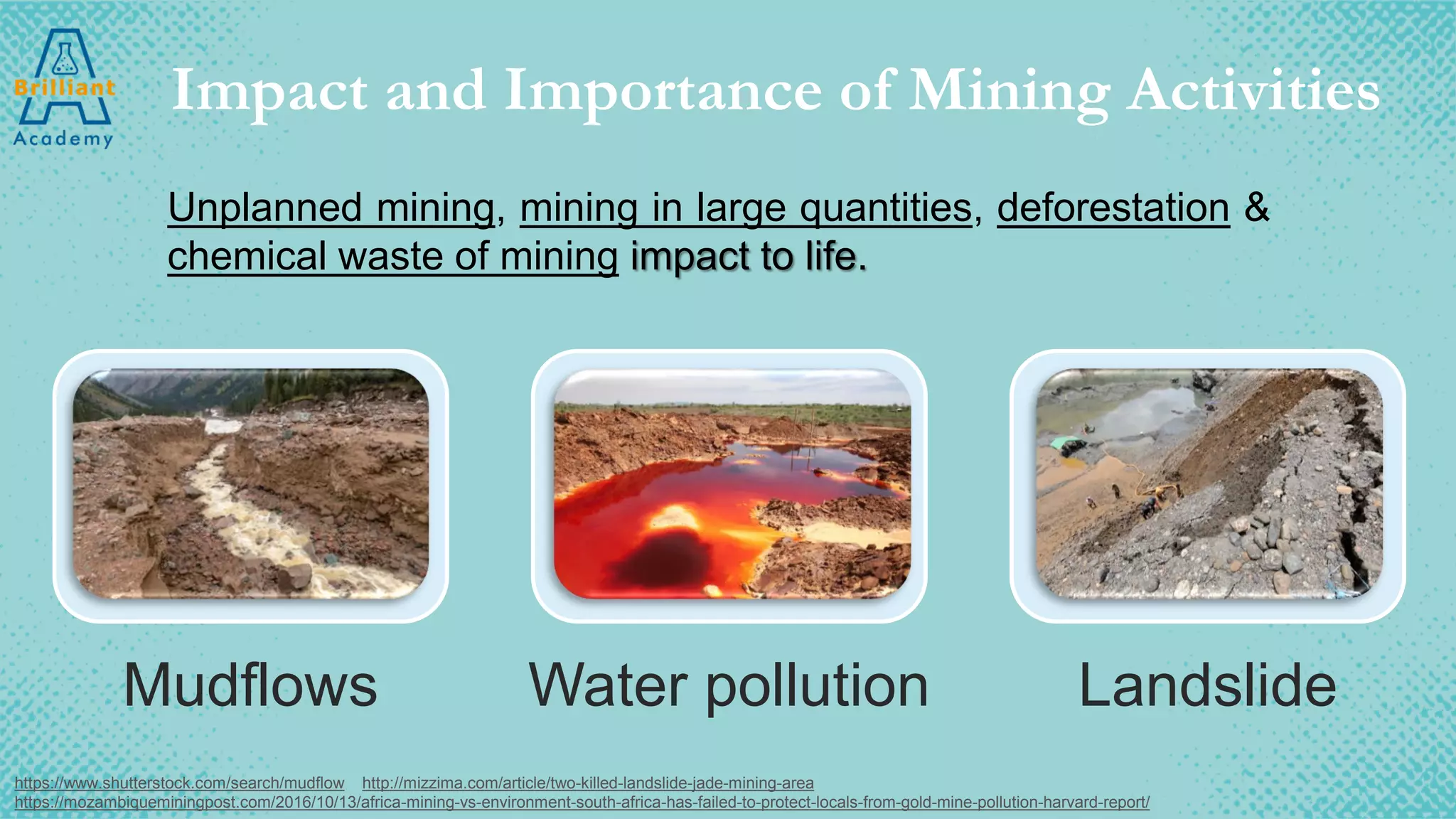 Impact and Importance of Mining Activities
Mudflows Water pollution Landslide
https://www.shutterstock.com/search/mudflow http://mizzima.com/article/two-killed-landslide-jade-mining-area
https://mozambiqueminingpost.com/2016/10/13/africa-mining-vs-environment-south-africa-has-failed-to-protect-locals-from-gold-mine-pollution-harvard-report/
Unplanned mining, mining in large quantities, deforestation &
chemical waste of mining impact to life.
 