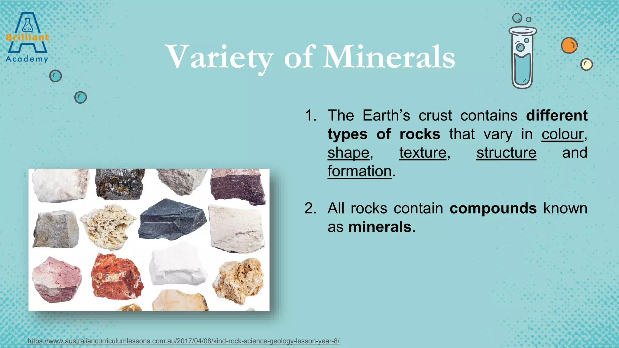Variety of Minerals
1. The Earth’s crust contains different
types of rocks that vary in colour,
shape, texture, structure and
formation.
2. All rocks contain compounds known
as minerals.
https://www.australiancurriculumlessons.com.au/2017/04/08/kind-rock-science-geology-lesson-year-8/
 