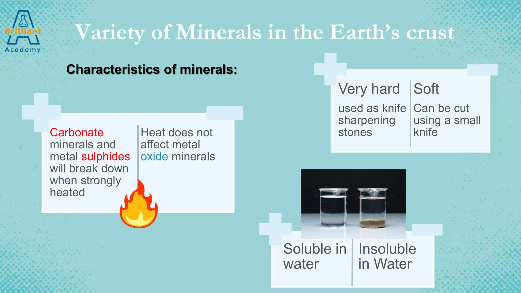 Variety of Minerals in the Earth’s crust
Characteristics of minerals:
Very hard
used as knife
sharpening
stones
Soft
Can be cut
using a small
knife
Soluble in
water
Insoluble
in Water
Carbonate
minerals and
metal sulphides
will break down
when strongly
heated
Heat does not
affect metal
oxide minerals
 