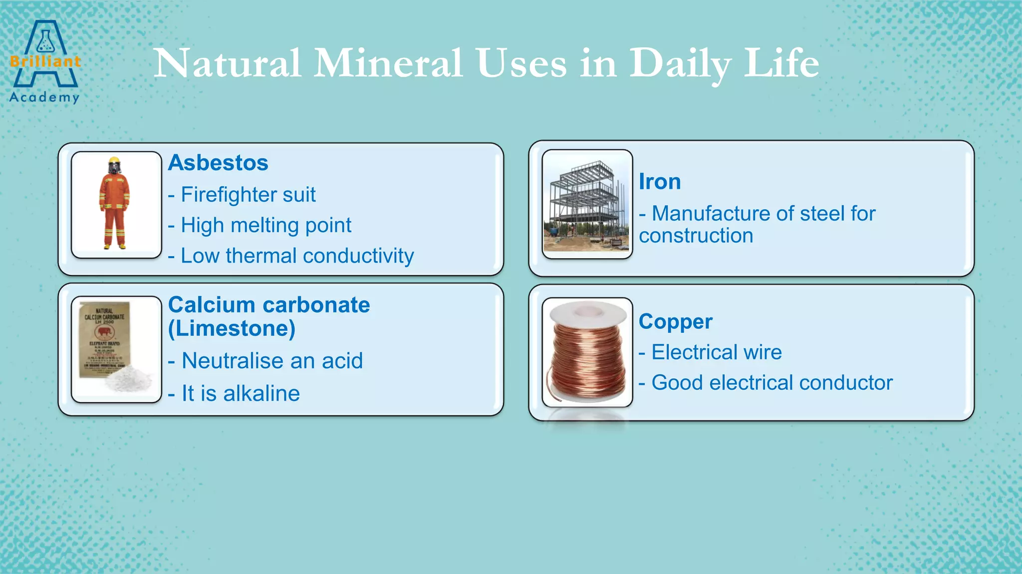 Natural Mineral Uses in Daily Life
Asbestos
- Firefighter suit
- High melting point
- Low thermal conductivity
Calcium carbonate
(Limestone)
- Neutralise an acid
- It is alkaline
Iron
- Manufacture of steel for
construction
Copper
- Electrical wire
- Good electrical conductor
 