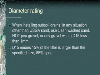 Diameter ratingWhen installing subsoil drains, in any situation other than USGA sand, use clean washed sand. NOT pea gravel, or any gravel with a D15 less than 1mm.  D15 means 15% of the filler is larger than the specified size, 85% spec.