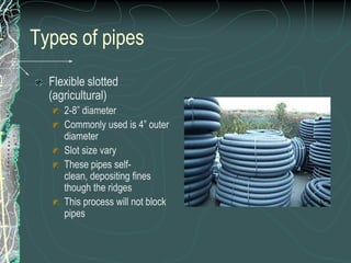 Types of pipesFlexible slotted (agricultural)2-8” diameterCommonly used is 4” outer diameterSlot size varyThese pipes self-clean, depositing fines though the ridgesThis process will not block pipes