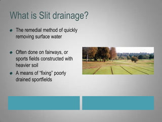 What is Slit drainage?The remedial method of quickly removing surface waterOften done on fairways, or sports fields constructed with heavier soilA means of “fixing” poorly drained sportfields