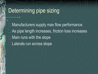Determining pipe sizingManufacturers supply max flow performanceAs pipe length increases, friction loss increasesMain runs with the slopeLaterals run across slope