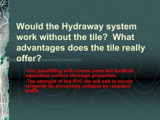 Lateral movement of water in soil is so minute in comparison.Hydraway states their backfill is coarse sand, providing an “additional filter” to remove clay fines in the soil. Although it does not remove fine particles, the design may minimize lateral movement of silt and clay. How?  The impermeable PVC one-sided tile may physically reduce lateral movement of fines from soil to the coarse sand.