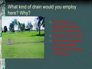 Slit drainage project or reconstruction may be necessary to reduce cost of aggressive aerations.  Indicate probable cause, effect, and solution to this putting green issue.The water cannot run off due to depressions or in this case, a high collar. With no subsurface drainage, the water stays on the surfaceRecommend collar renovation to facilitate surface runoff, core aeration to improve subsurface drainage.