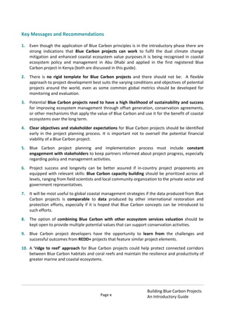Page x
Building Blue Carbon Projects
An Introductory Guide
Key Messages and Recommendations
1. Even though the application of Blue Carbon principles is in the introductory phase there are
strong indications that Blue Carbon projects can work to fulfil the dual climate change
mitigation and enhanced coastal ecosystem value purposes.It is being recognised in coastal
ecosystem policy and management in Abu Dhabi and applied in the first registered Blue
Carbon project in Kenya (both are discussed in this guide).
2. There is no rigid template for Blue Carbon projects and there should not be: A flexible
approach to project development best suits the varying conditions and objectives of potential
projects around the world, even as some common global metrics should be developed for
monitoring and evaluation.
3. Potential Blue Carbon projects need to have a high likelihood of sustainability and success
for improving ecosystem management through offset generation, conservation agreements,
or other mechanisms that apply the value of Blue Carbon and use it for the benefit of coastal
ecosystems over the long term.
4. Clear objectives and stakeholder expectations for Blue Carbon projects should be identified
early in the project planning process. It is important not to oversell the potential financial
viability of a Blue Carbon project.
5. Blue Carbon project planning and implementation process must include constant
engagement with stakeholders to keep partners informed about project progress, especially
regarding policy and management activities.
6. Project success and longevity can be better assured if in-country project proponents are
equipped with relevant skills: Blue Carbon capacity building should be prioritized across all
levels, ranging from field scientists and local community organization to the private sector and
government representatives.
7. It will be most useful to global coastal management strategies if the data produced from Blue
Carbon projects is comparable to data produced by other international restoration and
protection efforts, especially if it is hoped that Blue Carbon concepts can be introduced to
such efforts.
8. The option of combining Blue Carbon with other ecosystem services valuation should be
kept open to provide multiple potential values that can support conservation activities.
9. Blue Carbon project developers have the opportunity to learn from the challenges and
successful outcomes from REDD+ projects that feature similar project elements.
10. A ‘ridge to reef’ approach for Blue Carbon projects could help protect connected corridors
between Blue Carbon habitats and coral reefs and maintain the resilience and productivity of
greater marine and coastal ecosystems.
 
