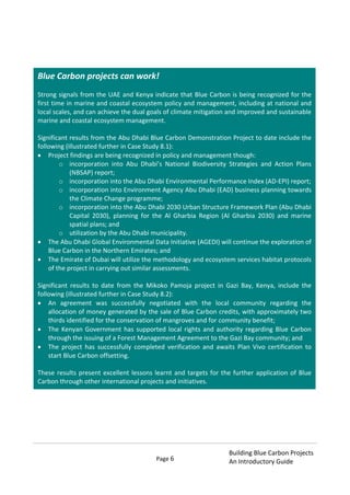 Page 6
Building Blue Carbon Projects
An Introductory Guide
Blue Carbon projects can work!
Strong signals from the UAE and Kenya indicate that Blue Carbon is being recognized for the
first time in marine and coastal ecosystem policy and management, including at national and
local scales, and can achieve the dual goals of climate mitigation and improved and sustainable
marine and coastal ecosystem management.
Significant results from the Abu Dhabi Blue Carbon Demonstration Project to date include the
following (illustrated further in Case Study 8.1):
Project findings are being recognized in policy and management though:
o incorporation into Abu Dhabi’s National Biodiversity Strategies and Action Plans
(NBSAP) report;
o incorporation into the Abu Dhabi Environmental Performance Index (AD-EPI) report;
o incorporation into Environment Agency Abu Dhabi (EAD) business planning towards
the Climate Change programme;
o incorporation into the Abu Dhabi 2030 Urban Structure Framework Plan (Abu Dhabi
Capital 2030), planning for the Al Gharbia Region (Al Gharbia 2030) and marine
spatial plans; and
o utilization by the Abu Dhabi municipality.
The Abu Dhabi Global Environmental Data Initiative (AGEDI) will continue the exploration of
Blue Carbon in the Northern Emirates; and
The Emirate of Dubai will utilize the methodology and ecosystem services habitat protocols
of the project in carrying out similar assessments.
Significant results to date from the Mikoko Pamoja project in Gazi Bay, Kenya, include the
following (illustrated further in Case Study 8.2):
An agreement was successfully negotiated with the local community regarding the
allocation of money generated by the sale of Blue Carbon credits, with approximately two
thirds identified for the conservation of mangroves and for community benefit;
The Kenyan Government has supported local rights and authority regarding Blue Carbon
through the issuing of a Forest Management Agreement to the Gazi Bay community; and
The project has successfully completed verification and awaits Plan Vivo certification to
start Blue Carbon offsetting.
These results present excellent lessons learnt and targets for the further application of Blue
Carbon through other international projects and initiatives.
 