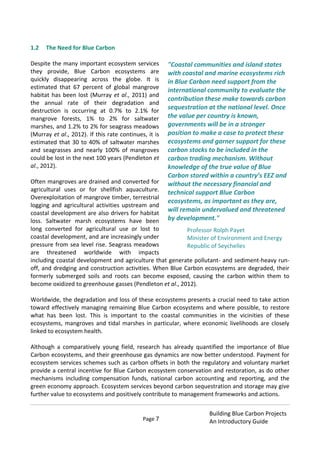 Page 7
Building Blue Carbon Projects
An Introductory Guide
1.2 The Need for Blue Carbon
Despite the many important ecosystem services
they provide, Blue Carbon ecosystems are
quickly disappearing across the globe. It is
estimated that 67 percent of global mangrove
habitat has been lost (Murray et al., 2011) and
the annual rate of their degradation and
destruction is occurring at 0.7% to 2.1% for
mangrove forests, 1% to 2% for saltwater
marshes, and 1.2% to 2% for seagrass meadows
(Murray et al., 2012). If this rate continues, it is
estimated that 30 to 40% of saltwater marshes
and seagrasses and nearly 100% of mangroves
could be lost in the next 100 years (Pendleton et
al., 2012).
Often mangroves are drained and converted for
agricultural uses or for shellfish aquaculture.
Overexploitation of mangrove timber, terrestrial
logging and agricultural activities upstream and
coastal development are also drivers for habitat
loss. Saltwater marsh ecosystems have been
long converted for agricultural use or lost to
coastal development, and are increasingly under
pressure from sea level rise. Seagrass meadows
are threatened worldwide with impacts
including coastal development and agriculture that generate pollutant- and sediment-heavy run-
off, and dredging and construction activities. When Blue Carbon ecosystems are degraded, their
formerly submerged soils and roots can become exposed, causing the carbon within them to
become oxidized to greenhouse gasses (Pendleton et al., 2012).
Worldwide, the degradation and loss of these ecosystems presents a crucial need to take action
toward effectively managing remaining Blue Carbon ecosystems and where possible, to restore
what has been lost. This is important to the coastal communities in the vicinities of these
ecosystems, mangroves and tidal marshes in particular, where economic livelihoods are closely
linked to ecosystem health.
Although a comparatively young field, research has already quantified the importance of Blue
Carbon ecosystems, and their greenhouse gas dynamics are now better understood. Payment for
ecosystem services schemes such as carbon offsets in both the regulatory and voluntary market
provide a central incentive for Blue Carbon ecosystem conservation and restoration, as do other
mechanisms including compensation funds, national carbon accounting and reporting, and the
green economy approach. Ecosystem services beyond carbon sequestration and storage may give
further value to ecosystems and positively contribute to management frameworks and actions.
"Coastal communities and island states
with coastal and marine ecosystems rich
in Blue Carbon need support from the
international community to evaluate the
contribution these make towards carbon
sequestration at the national level. Once
the value per country is known,
governments will be in a stronger
position to make a case to protect these
ecosystems and garner support for these
carbon stocks to be included in the
carbon trading mechanism. Without
knowledge of the true value of Blue
Carbon stored within a country’s EEZ and
without the necessary financial and
technical support Blue Carbon
ecosystems, as important as they are,
will remain undervalued and threatened
by development."
Professor Rolph Payet
Minister of Environment and Energy
Republic of Seychelles
 
