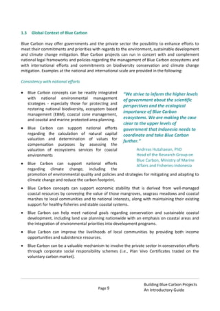 Page 9
Building Blue Carbon Projects
An Introductory Guide
1.3 Global Context of Blue Carbon
Blue Carbon may offer governments and the private sector the possibility to enhance efforts to
meet their commitments and priorities with regards to the environment, sustainable development
and climate change mitigation. Blue Carbon projects can run in concert with and complement
national legal frameworks and policies regarding the management of Blue Carbon ecosystems and
with international efforts and commitments on biodiversity conservation and climate change
mitigation. Examples at the national and international scale are provided in the following:
Consistency with national efforts
Blue Carbon concepts can be readily integrated
with national environmental management
strategies - especially those for protecting and
restoring national biodiversity, ecosystem based
management (EBM), coastal zone management,
and coastal and marine protected area planning.
Blue Carbon can support national efforts
regarding the calculation of natural capital
valuation and determination of values for
compensation purposes by assessing the
valuation of ecosystems services for coastal
environments
Blue Carbon can support national efforts
regarding climate change, including the
promotion of environmental quality and policies and strategies for mitigating and adapting to
climate change and reduce the carbon footprint.
Blue Carbon concepts can support economic stability that is derived from well-managed
coastal resources by conveying the value of those mangroves, seagrass meadows and coastal
marshes to local communities and to national interests, along with maintaining their existing
support for healthy fisheries and stable coastal systems.
Blue Carbon can help meet national goals regarding conservation and sustainable coastal
development, including land use planning nationwide with an emphasis on coastal areas and
the integration of environmental priorities into development programs.
Blue Carbon can improve the livelihoods of local communities by providing both income
opportunities and subsistence resources.
Blue Carbon can be a valuable mechanism to involve the private sector in conservation efforts
through corporate social responsibility schemes (i.e., Plan Vivo Certificates traded on the
voluntary carbon market).
“We strive to inform the higher levels
of government about the scientific
perspectives and the ecological
importance of Blue Carbon
ecosystems. We are making the case
clear to the upper levels of
government that Indonesia needs to
coordinate and take Blue Carbon
further.”
Andreas Hutahaean, PhD
Head of the Research Group on
Blue Carbon, Ministry of Marine
Affairs and Fisheries-Indonesia
 