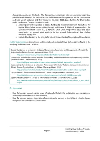 Page 11
Building Blue Carbon Projects
An Introductory Guide
Ramsar Convention on Wetlands - The Ramsar Convention is an intergovernmental treaty that
provides the framework for national action and international cooperation for the conservation
and wise use of wetlands and their resources (Ramsar, 2013).Opportunities for Blue Carbon
under the Ramsar Convention could include:
o Allowing convention parties to access funding to implement relevant Resolutions for
coastal Blue Carbon conservation through multilateral & bilateral processes (e.g. the
Global Environment Facility (GEF)). Ramsar’s Small Grant Programmes could also be an
opportunity to support pilot projects in the ground (International Blue Carbon
Initiative, 2012); and
o Include Blue Carbon to the criteria for identifying wetlands of international Importance.
Further information on the national and international context of Blue Carbon can be found in the
following and in Sections 1.6 and 7:
Key takeaways:
Blue Carbon can support a wide range of national efforts in the sustainable use, management
and conservation of coastal environments.
Blue Carbon can support international commitments, such as in the fields of climate change
mitigation and biodiversity conservation.
Coastal Blue Carbon as an Incentive for Coastal Conservation, Restoration and Management: A Template for
Understanding Options (Emmett-Mattox and Crooks 2013)
http://www.estuaries.org/images/blue%20carbon%20template_final.pdf
Guidance for national blue carbon activities: fast-tracking national implementation in developing countries
(International Blue Carbon Initiative, 2012)
http://thebluecarboninitiative.org/wp-content/uploads/BCPWG_NationalRecs_small.pdf
Incorporating Blue Carbon as a Mitigation Action under the United Nations Framework Convention on
Climate Change: Technical Issues to Address (Murray and Vegh, 2012)
http://nicholasinstitute.duke.edu/sites/default/files/publications/blue-carbon-unfccc-paper.pdf
Options for Blue Carbon within the International Climate Change Framework (Grimsditch, 2011)
http://digitalcommons.wcl.american.edu/cgi/viewcontent.cgi?article=1465&context=sdlp
Opportunities to Use Carbon Services to Advance Coastal Habitat Conservation (NOAA, 2011)
http://www.ecosystemcommons.org/sites/default/files/coastal_blue_carbon_report_to_nocc_0613
11.pdf
 