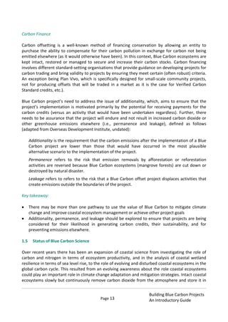 Page 13
Building Blue Carbon Projects
An Introductory Guide
Carbon Finance
Carbon offsetting is a well-known method of financing conservation by allowing an entity to
purchase the ability to compensate for their carbon pollution in exchange for carbon not being
emitted elsewhere (as it would otherwise have been). In this context, Blue Carbon ecosystems are
kept intact, restored or managed to secure and increase their carbon stocks. Carbon financing
involves different standard-setting organisations that provide guidance on developing projects for
carbon trading and bring validity to projects by ensuring they meet certain (often robust) criteria.
An exception being Plan Vivo, which is specifically designed for small-scale community projects,
not for producing offsets that will be traded in a market as it is the case for Verified Carbon
Standard credits, etc.).
Blue Carbon project’s need to address the issue of additionality, which, aims to ensure that the
project’s implementation is motivated primarily by the potential for receiving payments for the
carbon credits (versus an activity that would have been undertaken regardless). Further, there
needs to be assurance that the project will endure and not result in increased carbon dioxide or
other greenhouse emissions elsewhere (i.e., permanence and leakage), defined as follows
(adapted from Overseas Development Institute, undated):
Additionality is the requirement that the carbon emissions after the implementation of a Blue
Carbon project are lower than those that would have occurred in the most plausible
alternative scenario to the implementation of the project.
Permanence refers to the risk that emission removals by afforestation or reforestation
activities are reversed because Blue Carbon ecosystems (mangrove forests) are cut down or
destroyed by natural disaster.
Leakage refers to refers to the risk that a Blue Carbon offset project displaces activities that
create emissions outside the boundaries of the project.
Key takeaway:
There may be more than one pathway to use the value of Blue Carbon to mitigate climate
change and improve coastal ecosystem management or achieve other project goals
Additionality, permanence, and leakage should be explored to ensure that projects are being
considered for their likelihood in generating carbon credits, their sustainability, and for
preventing emissions elsewhere.
1.5 Status of Blue Carbon Science
Over recent years there has been an expansion of coastal science from investigating the role of
carbon and nitrogen in terms of ecosystem productivity, and in the analysis of coastal wetland
resilience in terms of sea level rise, to the role of evolving and disturbed coastal ecosystems in the
global carbon cycle. This resulted from an evolving awareness about the role coastal ecosystems
could play an important role in climate change adaptation and mitigation strategies. Intact coastal
ecosystems slowly but continuously remove carbon dioxide from the atmosphere and store it in
 