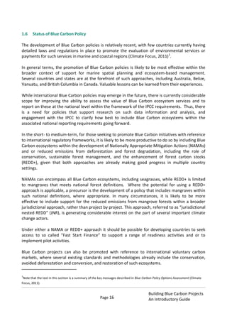 Page 16
Building Blue Carbon Projects
An Introductory Guide
1.6 Status of Blue Carbon Policy
The development of Blue Carbon policies is relatively recent, with few countries currently having
detailed laws and regulations in place to promote the evaluation of environmental services or
payments for such services in marine and coastal regions (Climate Focus, 2011)1
.
In general terms, the promotion of Blue Carbon policies is likely to be most effective within the
broader context of support for marine spatial planning and ecosystem-based management.
Several countries and states are at the forefront of such approaches, including Australia, Belize,
Vanuatu, and British Columbia in Canada. Valuable lessons can be learned from their experiences.
While international Blue Carbon policies may emerge in the future, there is currently considerable
scope for improving the ability to assess the value of Blue Carbon ecosystem services and to
report on these at the national level within the framework of the IPCC requirements. Thus, there
is a need for policies that support research on such data information and analysis, and
engagement with the IPCC to clarify how best to include Blue Carbon ecosystems within the
associated national reporting requirements going forward.
In the short- to medium-term, for those seeking to promote Blue Carbon initiatives with reference
to international regulatory frameworks, it is likely to be more productive to do so by including Blue
Carbon ecosystems within the development of Nationally Appropriate Mitigation Actions (NAMAs)
and or reduced emissions from deforestation and forest degradation, including the role of
conservation, sustainable forest management, and the enhancement of forest carbon stocks
(REDD+), given that both approaches are already making good progress in multiple country
settings.
NAMAs can encompass all Blue Carbon ecosystems, including seagrasses, while REDD+ is limited
to mangroves that meets national forest definitions. Where the potential for using a REDD+
approach is applicable, a precursor is the development of a policy that includes mangroves within
such national definitions, where appropriate. In many circumstances, it is likely to be more
effective to include support for the reduced emissions from mangrove forests within a broader
jurisdictional approach, rather than project by project. This approach, referred to as “jurisdictional
nested REDD” (JNR), is generating considerable interest on the part of several important climate
change actors.
Under either a NAMA or REDD+ approach it should be possible for developing countries to seek
access to so called “Fast Start Finance” to support a range of readiness activities and or to
implement pilot activities.
Blue Carbon projects can also be promoted with reference to international voluntary carbon
markets, where several existing standards and methodologies already include the conservation,
avoided deforestation and conversion, and restoration of such ecosystems.
1
Note that the text in this section is a summary of the key messages described in Blue Carbon Policy Options Assessment (Climate
Focus, 2011).
 