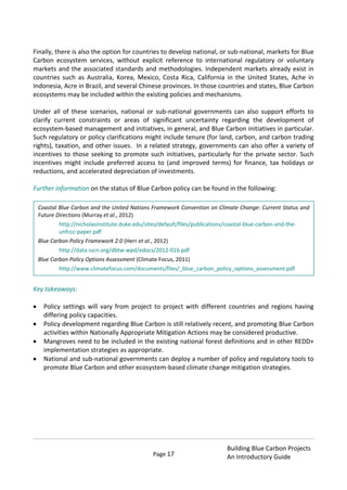 Page 17
Building Blue Carbon Projects
An Introductory Guide
Finally, there is also the option for countries to develop national, or sub-national, markets for Blue
Carbon ecosystem services, without explicit reference to international regulatory or voluntary
markets and the associated standards and methodologies. Independent markets already exist in
countries such as Australia, Korea, Mexico, Costa Rica, California in the United States, Ache in
Indonesia, Acre in Brazil, and several Chinese provinces. In those countries and states, Blue Carbon
ecosystems may be included within the existing policies and mechanisms.
Under all of these scenarios, national or sub-national governments can also support efforts to
clarify current constraints or areas of significant uncertainty regarding the development of
ecosystem-based management and initiatives, in general, and Blue Carbon initiatives in particular.
Such regulatory or policy clarifications might include tenure (for land, carbon, and carbon trading
rights), taxation, and other issues. In a related strategy, governments can also offer a variety of
incentives to those seeking to promote such initiatives, particularly for the private sector. Such
incentives might include preferred access to (and improved terms) for finance, tax holidays or
reductions, and accelerated depreciation of investments.
Further information on the status of Blue Carbon policy can be found in the following:
Key takeaways:
Policy settings will vary from project to project with different countries and regions having
differing policy capacities.
Policy development regarding Blue Carbon is still relatively recent, and promoting Blue Carbon
activities within Nationally Appropriate Mitigation Actions may be considered productive.
Mangroves need to be included in the existing national forest definitions and in other REDD+
implementation strategies as appropriate.
National and sub-national governments can deploy a number of policy and regulatory tools to
promote Blue Carbon and other ecosystem-based climate change mitigation strategies.
Coastal Blue Carbon and the United Nations Framework Convention on Climate Change: Current Status and
Future Directions (Murray et al., 2012)
http://nicholasinstitute.duke.edu/sites/default/files/publications/coastal-blue-carbon-and-the-
unfccc-paper.pdf
Blue Carbon Policy Framework 2.0 (Herr et al., 2012)
http://data.iucn.org/dbtw-wpd/edocs/2012-016.pdf
Blue Carbon Policy Options Assessment (Climate Focus, 2011)
http://www.climatefocus.com/documents/files/_blue_carbon_policy_options_assessment.pdf
 
