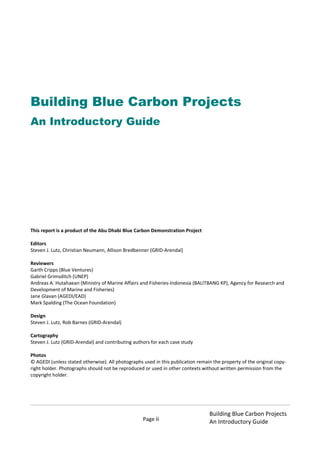 Page ii
Building Blue Carbon Projects
An Introductory Guide
Building Blue Carbon Projects
An Introductory Guide
This report is a product of the Abu Dhabi Blue Carbon Demonstration Project
Editors
Steven J. Lutz, Christian Neumann, Allison Bredbenner (GRID-Arendal)
Reviewers
Garth Cripps (Blue Ventures)
Gabriel Grimsditch (UNEP)
Andreas A. Hutahaean (Ministry of Marine Affairs and Fisheries-Indonesia (BALITBANG KP), Agency for Research and
Development of Marine and Fisheries)
Jane Glavan (AGEDI/EAD)
Mark Spalding (The Ocean Foundation)
Design
Steven J. Lutz, Rob Barnes (GRID-Arendal)
Cartography
Steven J. Lutz (GRID-Arendal) and contributing authors for each case study
Photos
© AGEDI (unless stated otherwise). All photographs used in this publication remain the property of the original copy-
right holder. Photographs should not be reproduced or used in other contexts without written permission from the
copyright holder.
 