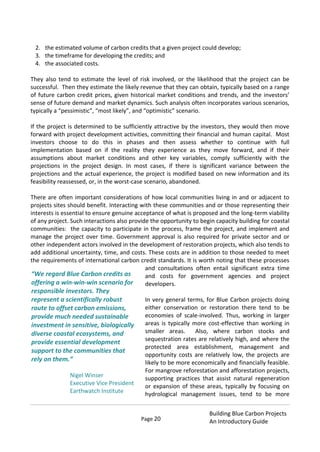Page 20
Building Blue Carbon Projects
An Introductory Guide
2. the estimated volume of carbon credits that a given project could develop;
3. the timeframe for developing the credits; and
4. the associated costs.
They also tend to estimate the level of risk involved, or the likelihood that the project can be
successful. Then they estimate the likely revenue that they can obtain, typically based on a range
of future carbon credit prices, given historical market conditions and trends, and the investors’
sense of future demand and market dynamics. Such analysis often incorporates various scenarios,
typically a “pessimistic”, “most likely”, and “optimistic” scenario.
If the project is determined to be sufficiently attractive by the investors, they would then move
forward with project development activities, committing their financial and human capital. Most
investors choose to do this in phases and then assess whether to continue with full
implementation based on if the reality they experience as they move forward, and if their
assumptions about market conditions and other key variables, comply sufficiently with the
projections in the project design. In most cases, if there is significant variance between the
projections and the actual experience, the project is modified based on new information and its
feasibility reassessed, or, in the worst-case scenario, abandoned.
There are often important considerations of how local communities living in and or adjacent to
projects sites should benefit. Interacting with these communities and or those representing their
interests is essential to ensure genuine acceptance of what is proposed and the long-term viability
of any project. Such interactions also provide the opportunity to begin capacity building for coastal
communities: the capacity to participate in the process, frame the project, and implement and
manage the project over time. Government approval is also required for private sector and or
other independent actors involved in the development of restoration projects, which also tends to
add additional uncertainty, time, and costs. These costs are in addition to those needed to meet
the requirements of international carbon credit standards. It is worth noting that these processes
and consultations often entail significant extra time
and costs for government agencies and project
developers.
In very general terms, for Blue Carbon projects doing
either conservation or restoration there tend to be
economies of scale-involved. Thus, working in larger
areas is typically more cost-effective than working in
smaller areas. Also, where carbon stocks and
sequestration rates are relatively high, and where the
protected area establishment, management and
opportunity costs are relatively low, the projects are
likely to be more economically and financially feasible.
For mangrove reforestation and afforestation projects,
supporting practices that assist natural regeneration
or expansion of these areas, typically by focusing on
hydrological management issues, tend to be more
“We regard Blue Carbon credits as
offering a win-win-win scenario for
responsible investors. They
represent a scientifically robust
route to offset carbon emissions,
provide much needed sustainable
investment in sensitive, biologically
diverse coastal ecosystems, and
provide essential development
support to the communities that
rely on them.”
Nigel Winser
Executive Vice President
Earthwatch Institute
 