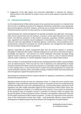 Page 22
Building Blue Carbon Projects
An Introductory Guide
Engagement of the right experts and community stakeholders is important for making a
determination of the potential for project success and to build capacity around Blue Carbon
projects
2.2 Institutional Considerations
For the implementation of Blue Carbon projects to be sustained and successful, it is important that
there first be an enabling environment for adequate institutional coordination across appropriate
governmental agencies and levels. However, achieving such an environment may be hampered by
institutional barriers common to many countries, as summarized below:
Legal frameworks for coastal management are typically incomplete and suffer from critical gaps:
there may be several issues that are missing in a country's current legal framework to ensure the
holistic and effective protection of Blue Carbon ecosystems (especially intertidal ecosystems).
Laws, regulations and mandates may be inadequate or contradictory, resulting in a lack of clarity
about the roles and responsibilities of individual agencies. Furthermore, many jurisdictions lack a
comprehensive institutional framework for coastal protection and management that addresses
the risks of climate change and marine pollution.
Agencies responsible for coastal management often lack the technical capacity or necessary
knowledge to implement Blue Carbon: Capacity building has to come first to overcome the gaps in
knowledge and expertise. Such barriers can include inadequate information exchange among
regional research centres and local governance councils, as well as a lack of national technical
capacity to plan, implement, or monitor adaptation measures such as Blue Carbon projects.
There are often no institutionalized mechanisms for managing potential conflicts among multiples
users of coastal resources: There may also be a lack of awareness and understanding of coastal
ecosystem benefits that affects community awareness of sustainable coastal management needs.
In many settings there is a lack of formal way to include civil society perspectives on coastal and
marine protection activities, which necessitates creating a method to build community awareness
and civil capacity to support the projects over time.
Overcoming the institutional barriers requires attention to regulatory, coordination, jurisdictional
and technical capacity factors:
Regulatory factors provide the basis for institutional action. It is likely that most countries have
regulations in place specifically requiring that impacts on ecosystem services be considered during
activities that affect the coast such as development (e.g., environmental impact statements). Such
regulations may offer readily achievable targets for the incorporation of Blue Carbon values into
policy and management. However, it is unlikely that many countries, if any, require an assessment
of the economic value of ecosystem services in estimates of economic impact of projects that
disrupt the delivery of those ecosystem services. Enacting a new regulatory requirement that calls
for the explicit assessment of Blue Carbon ecosystems - as well as an assessment of the economic
value of the environmental services they render - could profoundly influence actions based on
existing pieces of legislation governing the protection and management of coastal habitats.
 